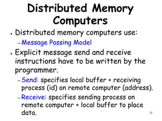 25
Distributed Memory
Computers
● Distributed memory computers use:
– Message Passing Model
● Explicit message send and receive
instructions have to be written by the
programmer.
– Send: specifies local buffer + receiving
process (id) on remote computer (address).
– Receive: specifies sending process on
remote computer + local buffer to place
data.
 