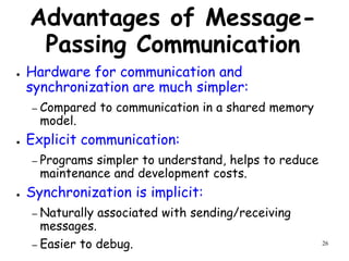 26
Advantages of Message-
Passing Communication
● Hardware for communication and
synchronization are much simpler:
– Compared to communication in a shared memory
model.
● Explicit communication:
– Programs simpler to understand, helps to reduce
maintenance and development costs.
● Synchronization is implicit:
– Naturally associated with sending/receiving
messages.
– Easier to debug.
 