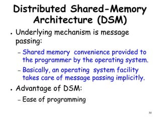 30
Distributed Shared-Memory
Architecture (DSM)
● Underlying mechanism is message
passing:
– Shared memory convenience provided to
the programmer by the operating system.
– Basically, an operating system facility
takes care of message passing implicitly.
● Advantage of DSM:
– Ease of programming
 