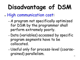 31
Disadvantage of DSM
● High communication cost:
– A program not specifically optimized
for DSM by the programmer shall
perform extremely poorly.
– Data (variables) accessed by specific
program segments have to be
collocated.
– Useful only for process-level (coarse-
grained) parallelism.
 