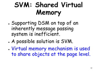 32
SVM: Shared Virtual
Memory
● Supporting DSM on top of an
inherently message passing
system is inefficient.
● A possible solution is SVM.
● Virtual memory mechanism is used
to share objects at the page level.
 