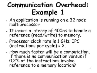 33
Communication Overhead:
Example 1
● An application is running on a 32 node
multiprocessor
● It incurs a latency of 400ns to handle a
reference (read/write) to memory.
● Processor clock rate is 1 GHz; IPC
(instructions per cycle) = 2.
● How much faster will be a computation,
if there is no communication versus if
0.2% of the instructions involve
reference to a memory location?
 