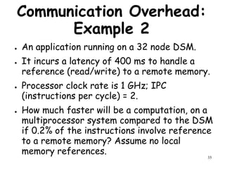 35
Communication Overhead:
Example 2
● An application running on a 32 node DSM.
● It incurs a latency of 400 ms to handle a
reference (read/write) to a remote memory.
● Processor clock rate is 1 GHz; IPC
(instructions per cycle) = 2.
● How much faster will be a computation, on a
multiprocessor system compared to the DSM
if 0.2% of the instructions involve reference
to a remote memory? Assume no local
memory references.
 