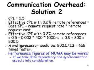 36
Communication Overhead:
Solution 2
● CPI = 0.5
● Effective CPI with 0.2% remote references =
Base CPI + remote request rate * remote
request cost
● Effective CPI with 0.2% remote references
= 0.5 + 0.002 * 400 * 1000ns = 0.5 + 800 =
800.5
● A multiprocessor would be: 800.5/1.3 = 658
times faster.
● Performance figures of NUMA may be worse:
– If we take data dependency and synchronization
aspects into consideration.
 