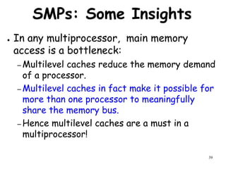 39
SMPs: Some Insights
● In any multiprocessor, main memory
access is a bottleneck:
– Multilevel caches reduce the memory demand
of a processor.
– Multilevel caches in fact make it possible for
more than one processor to meaningfully
share the memory bus.
– Hence multilevel caches are a must in a
multiprocessor!
 
