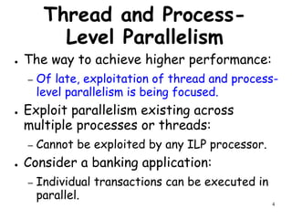 4
Thread and Process-
Level Parallelism
● The way to achieve higher performance:
– Of late, exploitation of thread and process-
level parallelism is being focused.
● Exploit parallelism existing across
multiple processes or threads:
– Cannot be exploited by any ILP processor.
● Consider a banking application:
– Individual transactions can be executed in
parallel.
 
