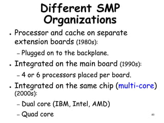 40
Different SMP
Organizations
● Processor and cache on separate
extension boards (1980s):
– Plugged on to the backplane.
● Integrated on the main board (1990s):
– 4 or 6 processors placed per board.
● Integrated on the same chip (multi-core)
(2000s):
– Dual core (IBM, Intel, AMD)
– Quad core
 