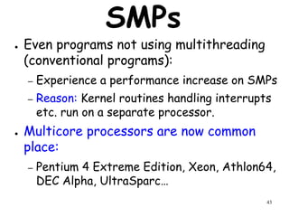 43
SMPs
● Even programs not using multithreading
(conventional programs):
– Experience a performance increase on SMPs
– Reason: Kernel routines handling interrupts
etc. run on a separate processor.
● Multicore processors are now common
place:
– Pentium 4 Extreme Edition, Xeon, Athlon64,
DEC Alpha, UltraSparc…
 
