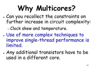 44
Why Multicores?
● Can you recollect the constraints on
further increase in circuit complexity:
– Clock skew and temperature.
● Use of more complex techniques to
improve single-thread performance is
limited.
● Any additional transistors have to be
used in a different core.
 