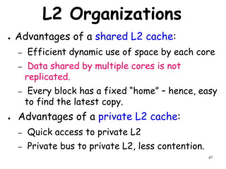 47
L2 Organizations
● Advantages of a shared L2 cache:
– Efficient dynamic use of space by each core
– Data shared by multiple cores is not
replicated.
– Every block has a fixed “home” – hence, easy
to find the latest copy.
● Advantages of a private L2 cache:
– Quick access to private L2
– Private bus to private L2, less contention.
 