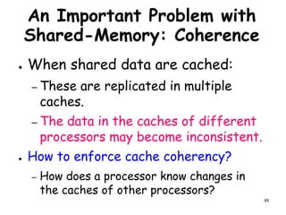 48
An Important Problem with
Shared-Memory: Coherence
● When shared data are cached:
– These are replicated in multiple
caches.
– The data in the caches of different
processors may become inconsistent.
● How to enforce cache coherency?
– How does a processor know changes in
the caches of other processors?
 