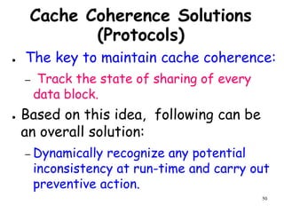 50
Cache Coherence Solutions
(Protocols)
● The key to maintain cache coherence:
– Track the state of sharing of every
data block.
● Based on this idea, following can be
an overall solution:
– Dynamically recognize any potential
inconsistency at run-time and carry out
preventive action.
 