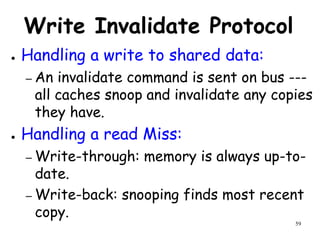 59
Write Invalidate Protocol
● Handling a write to shared data:
– An invalidate command is sent on bus ---
all caches snoop and invalidate any copies
they have.
● Handling a read Miss:
– Write-through: memory is always up-to-
date.
– Write-back: snooping finds most recent
copy.
 