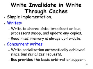 60
Write Invalidate in Write
Through Caches
● Simple implementation.
● Writes:
– Write to shared data: broadcast on bus,
processors snoop, and update any copies.
– Read miss: memory is always up-to-date.
● Concurrent writes:
– Write serialization automatically achieved
since bus serializes requests.
– Bus provides the basic arbitration support.
 
