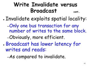 61
Write Invalidate versus
Broadcast cont…
● Invalidate exploits spatial locality:
–Only one bus transaction for any
number of writes to the same block.
–Obviously, more efficient.
● Broadcast has lower latency for
writes and reads:
–As compared to invalidate.
 