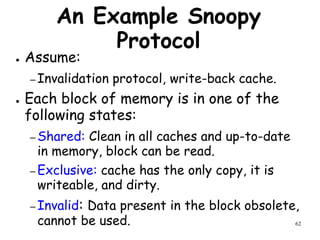 62
An Example Snoopy
Protocol
● Assume:
– Invalidation protocol, write-back cache.
● Each block of memory is in one of the
following states:
– Shared: Clean in all caches and up-to-date
in memory, block can be read.
– Exclusive: cache has the only copy, it is
writeable, and dirty.
– Invalid: Data present in the block obsolete,
cannot be used.
 