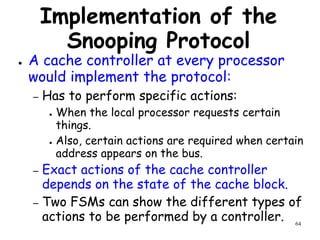 64
Implementation of the
Snooping Protocol
● A cache controller at every processor
would implement the protocol:
– Has to perform specific actions:
● When the local processor requests certain
things.
● Also, certain actions are required when certain
address appears on the bus.
– Exact actions of the cache controller
depends on the state of the cache block.
– Two FSMs can show the different types of
actions to be performed by a controller.
 