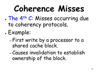 75
Coherence Misses
● The 4th C: Misses occurring due
to coherency protocols.
● Example:
– First write by a processor to a
shared cache block.
– Causes invalidation to establish
ownership of the block.
 