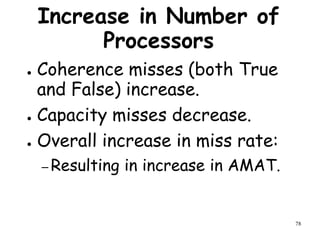 78
Increase in Number of
Processors
● Coherence misses (both True
and False) increase.
● Capacity misses decrease.
● Overall increase in miss rate:
– Resulting in increase in AMAT.
 