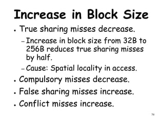 79
Increase in Block Size
● True sharing misses decrease.
– Increase in block size from 32B to
256B reduces true sharing misses
by half.
– Cause: Spatial locality in access.
● Compulsory misses decrease.
● False sharing misses increase.
● Conflict misses increase.
 