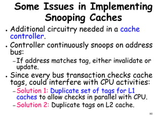 80
Some Issues in Implementing
Snooping Caches
● Additional circuitry needed in a cache
controller.
● Controller continuously snoops on address
bus:
– If address matches tag, either invalidate or
update.
● Since every bus transaction checks cache
tags, could interfere with CPU activities:
– Solution 1: Duplicate set of tags for L1
caches to allow checks in parallel with CPU.
– Solution 2: Duplicate tags on L2 cache.
 
