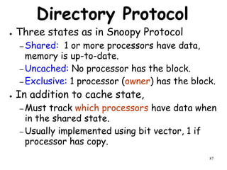 87
Directory Protocol
● Three states as in Snoopy Protocol
– Shared: 1 or more processors have data,
memory is up-to-date.
– Uncached: No processor has the block.
– Exclusive: 1 processor (owner) has the block.
● In addition to cache state,
– Must track which processors have data when
in the shared state.
– Usually implemented using bit vector, 1 if
processor has copy.
 