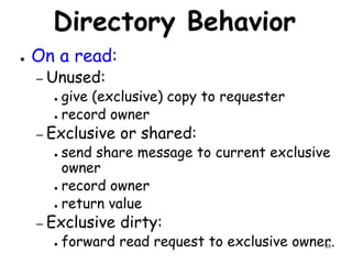 88
Directory Behavior
● On a read:
– Unused:
● give (exclusive) copy to requester
● record owner
– Exclusive or shared:
● send share message to current exclusive
owner
● record owner
● return value
– Exclusive dirty:
● forward read request to exclusive owner.
 