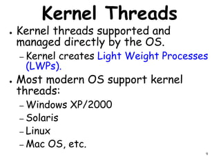 9
Kernel Threads
● Kernel threads supported and
managed directly by the OS.
– Kernel creates Light Weight Processes
(LWPs).
● Most modern OS support kernel
threads:
– Windows XP/2000
– Solaris
– Linux
– Mac OS, etc.
 