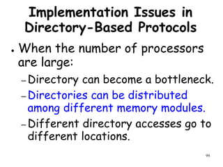 99
Implementation Issues in
Directory-Based Protocols
● When the number of processors
are large:
– Directory can become a bottleneck.
– Directories can be distributed
among different memory modules.
– Different directory accesses go to
different locations.
 