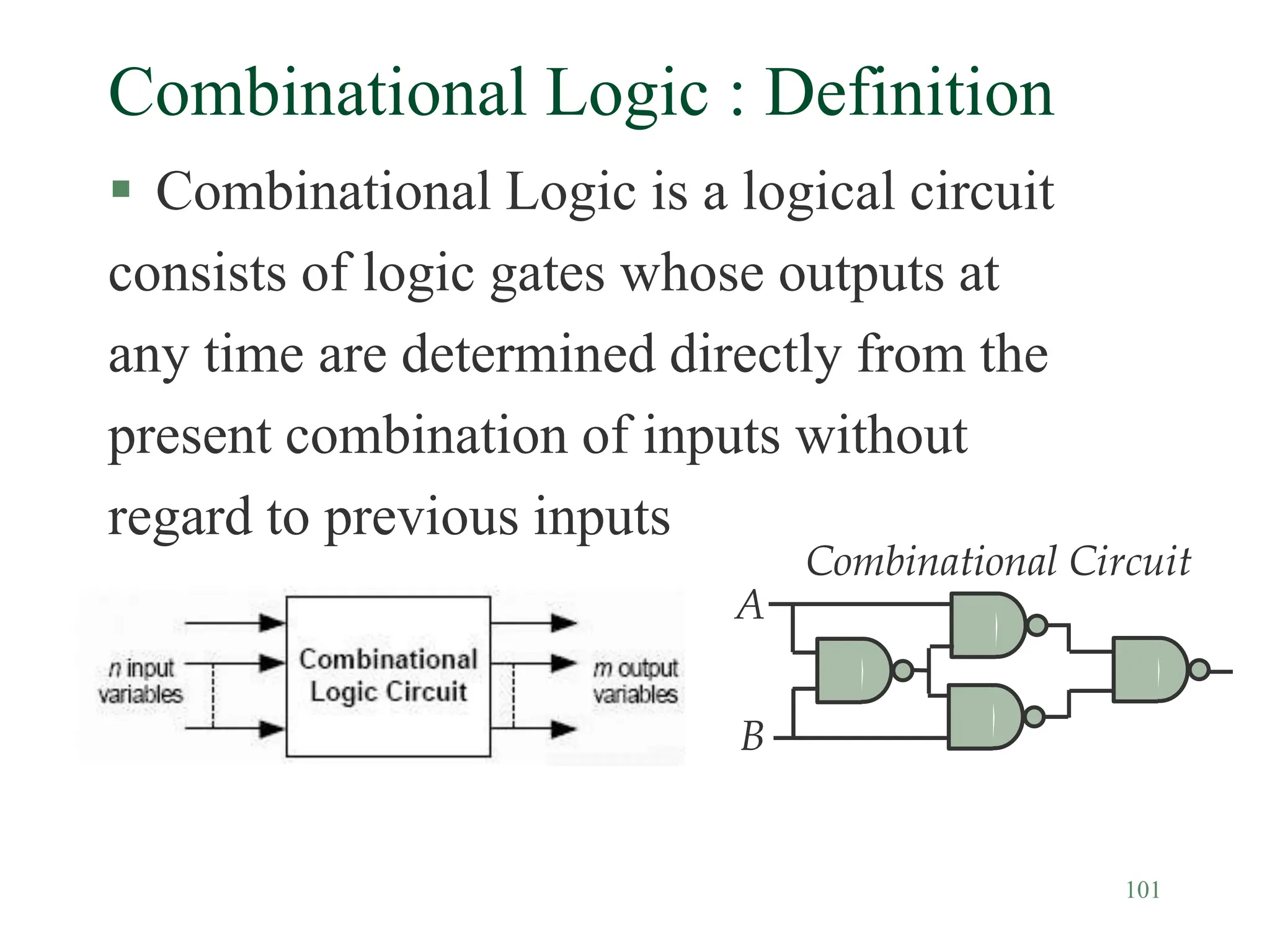 101
Combinational Logic : Definition
 Combinational Logic is a logical circuit
consists of logic gates whose outputs at
any time are determined directly from the
present combination of inputs without
regard to previous inputs
Combinational Circuit
A
B
 