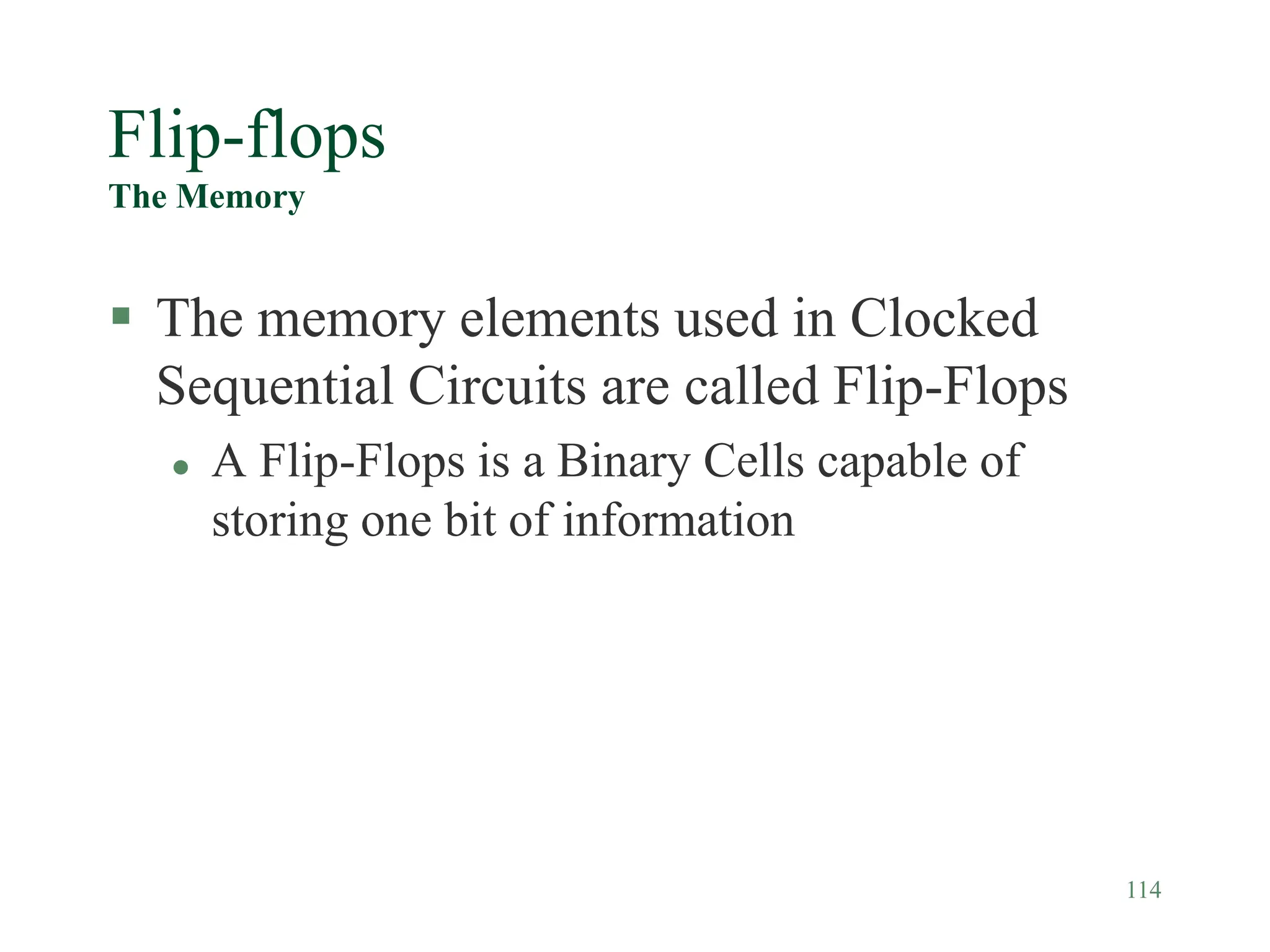 114
Flip-flops
The Memory
 The memory elements used in Clocked
Sequential Circuits are called Flip-Flops
 A Flip-Flops is a Binary Cells capable of
storing one bit of information
 