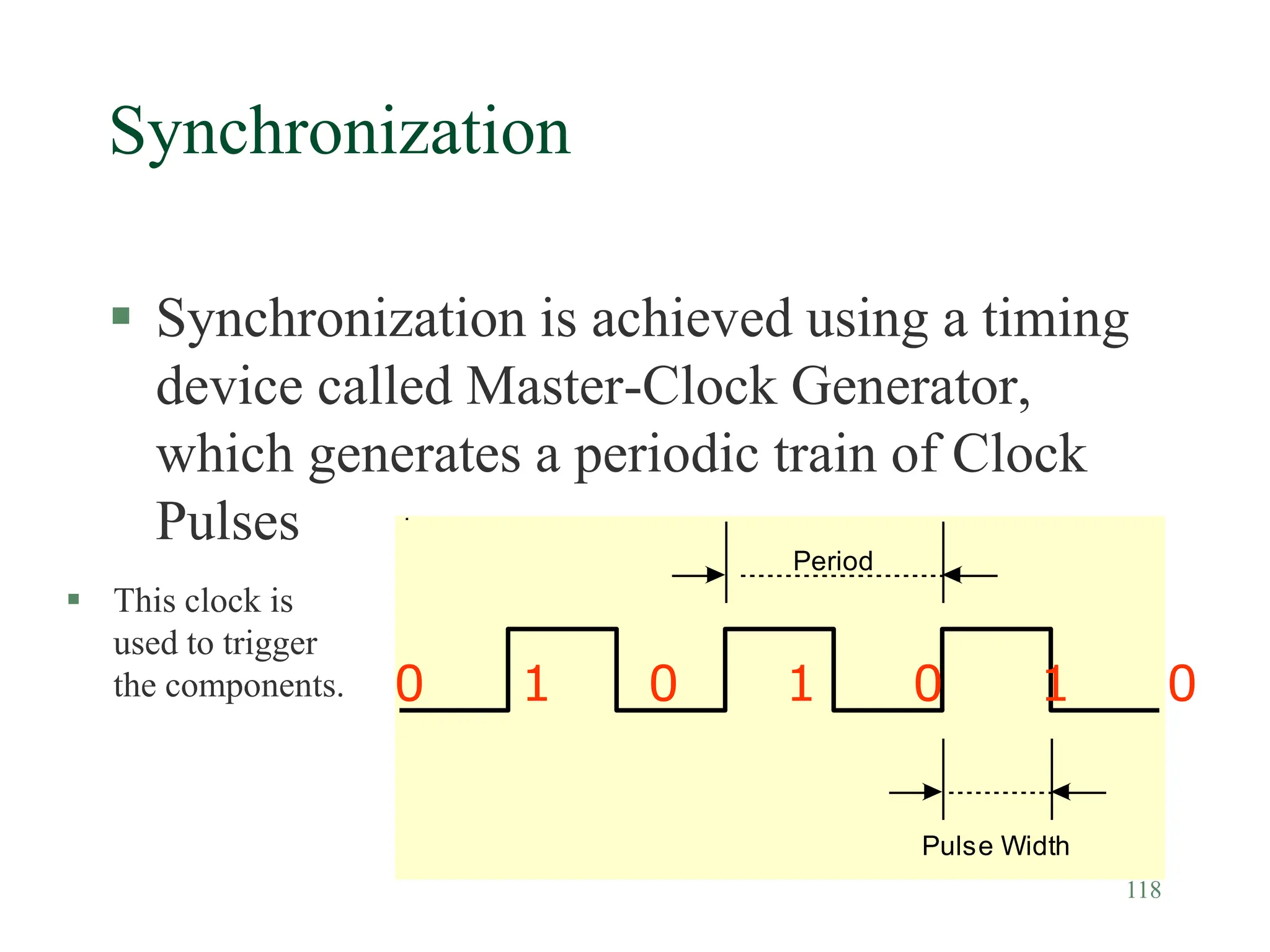 118
Synchronization
 Synchronization is achieved using a timing
device called Master-Clock Generator,
which generates a periodic train of Clock
Pulses
Pulse Width
Period
0 1 0 1 0 1 0
 This clock is
used to trigger
the components.
 
