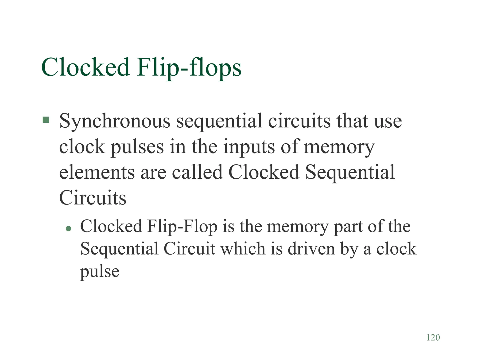 120
Clocked Flip-flops
 Synchronous sequential circuits that use
clock pulses in the inputs of memory
elements are called Clocked Sequential
Circuits
 Clocked Flip-Flop is the memory part of the
Sequential Circuit which is driven by a clock
pulse
 
