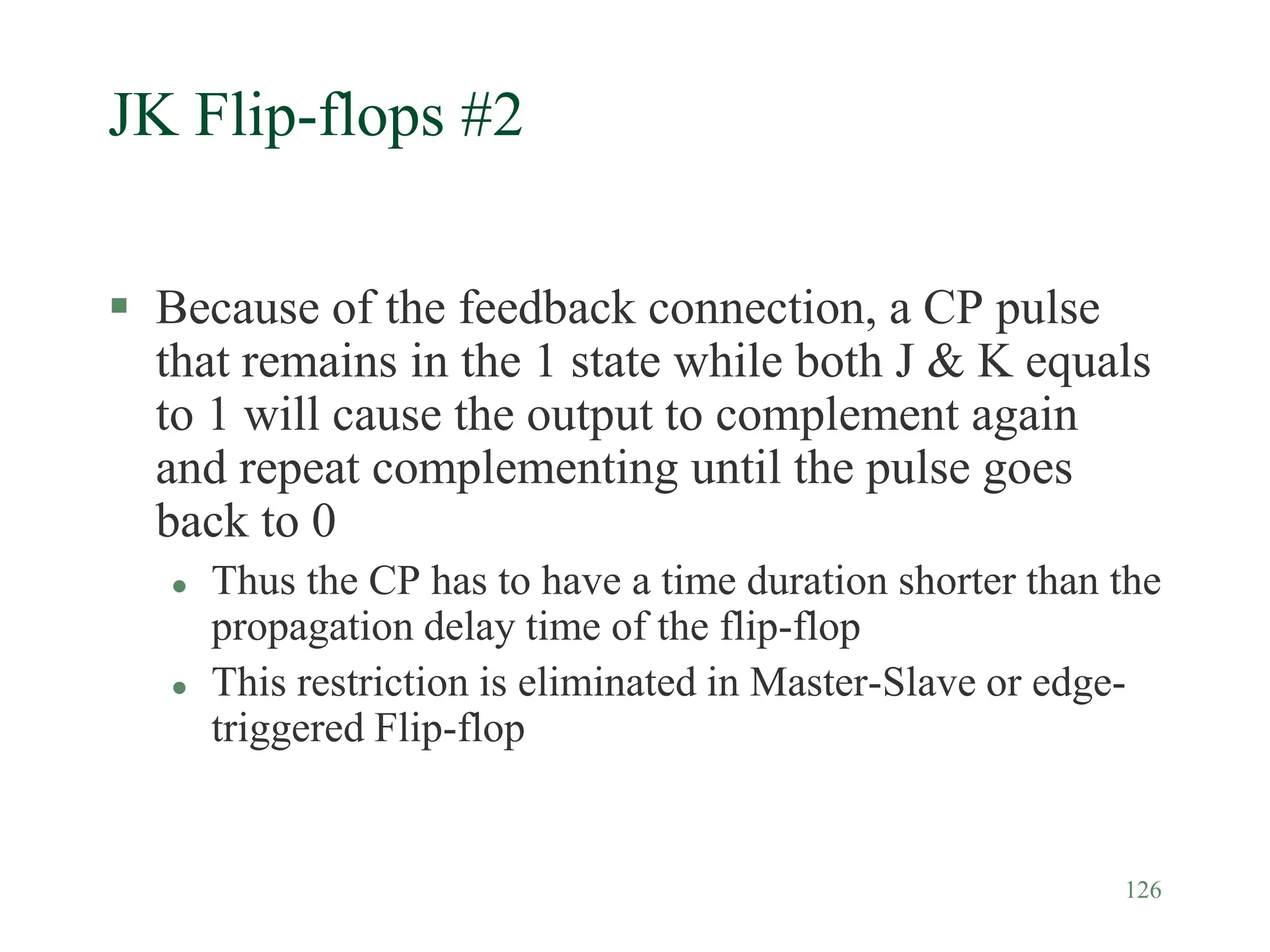 126
JK Flip-flops #2
 Because of the feedback connection, a CP pulse
that remains in the 1 state while both J & K equals
to 1 will cause the output to complement again
and repeat complementing until the pulse goes
back to 0
 Thus the CP has to have a time duration shorter than the
propagation delay time of the flip-flop
 This restriction is eliminated in Master-Slave or edge-
triggered Flip-flop
 