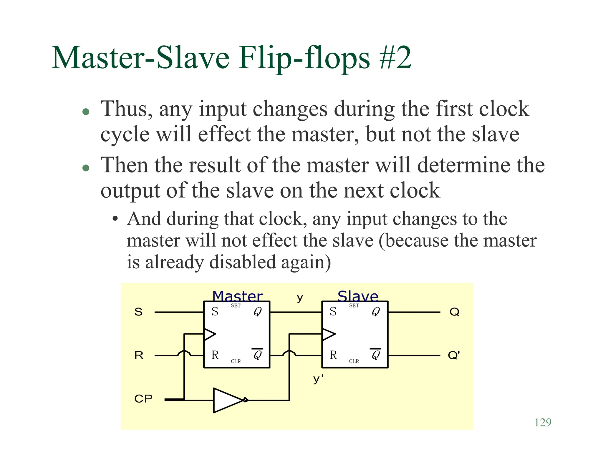 129
Master-Slave Flip-flops #2
 Thus, any input changes during the first clock
cycle will effect the master, but not the slave
 Then the result of the master will determine the
output of the slave on the next clock
• And during that clock, any input changes to the
master will not effect the slave (because the master
is already disabled again)
Q
Q
SET
CLR
S
R
S
CP
Q
Q
SET
CLR
S
R
R
Q
Q'
y
y'
Master Slave
 