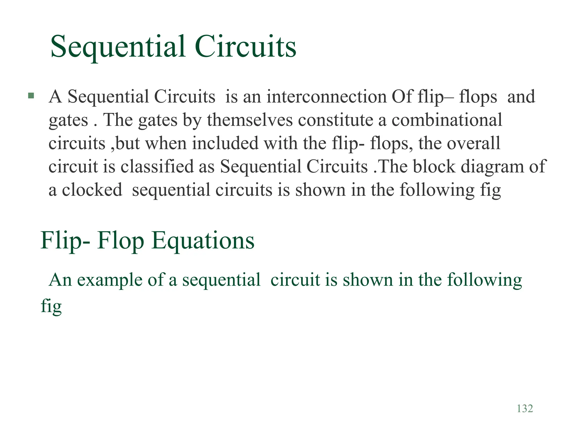 132
Sequential Circuits
 A Sequential Circuits is an interconnection Of flip– flops and
gates . The gates by themselves constitute a combinational
circuits ,but when included with the flip- flops, the overall
circuit is classified as Sequential Circuits .The block diagram of
a clocked sequential circuits is shown in the following fig
Flip- Flop Equations
An example of a sequential circuit is shown in the following
fig
 