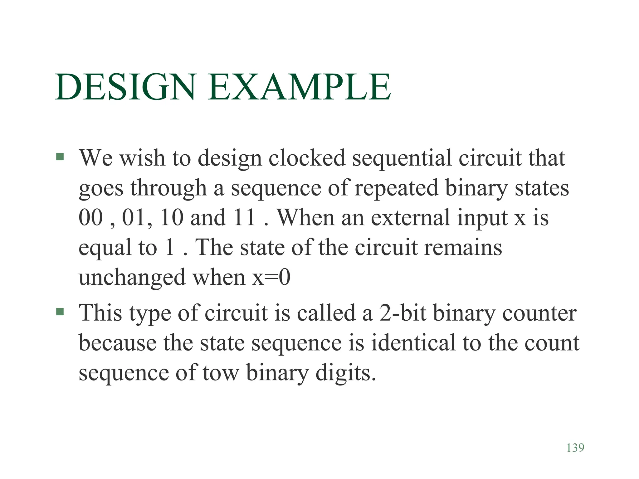 139
DESIGN EXAMPLE
 We wish to design clocked sequential circuit that
goes through a sequence of repeated binary states
00 , 01, 10 and 11 . When an external input x is
equal to 1 . The state of the circuit remains
unchanged when x=0
 This type of circuit is called a 2-bit binary counter
because the state sequence is identical to the count
sequence of tow binary digits.
 