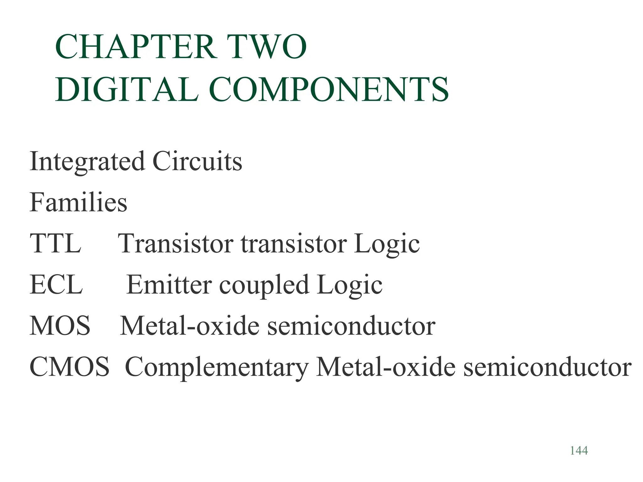 144
CHAPTER TWO
DIGITAL COMPONENTS
Integrated Circuits
Families
TTL Transistor transistor Logic
ECL Emitter coupled Logic
MOS Metal-oxide semiconductor
CMOS Complementary Metal-oxide semiconductor
 