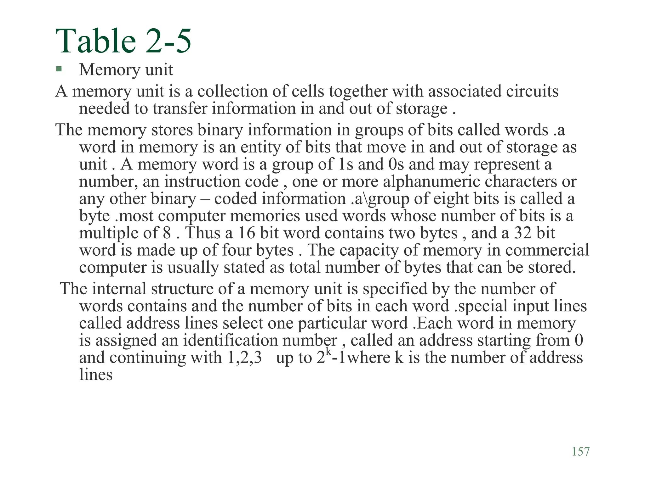 157
Table 2-5
 Memory unit
A memory unit is a collection of cells together with associated circuits
needed to transfer information in and out of storage .
The memory stores binary information in groups of bits called words .a
word in memory is an entity of bits that move in and out of storage as
unit . A memory word is a group of 1s and 0s and may represent a
number, an instruction code , one or more alphanumeric characters or
any other binary – coded information .agroup of eight bits is called a
byte .most computer memories used words whose number of bits is a
multiple of 8 . Thus a 16 bit word contains two bytes , and a 32 bit
word is made up of four bytes . The capacity of memory in commercial
computer is usually stated as total number of bytes that can be stored.
The internal structure of a memory unit is specified by the number of
words contains and the number of bits in each word .special input lines
called address lines select one particular word .Each word in memory
is assigned an identification number , called an address starting from 0
and continuing with 1,2,3 up to 2k
-1where k is the number of address
lines
 