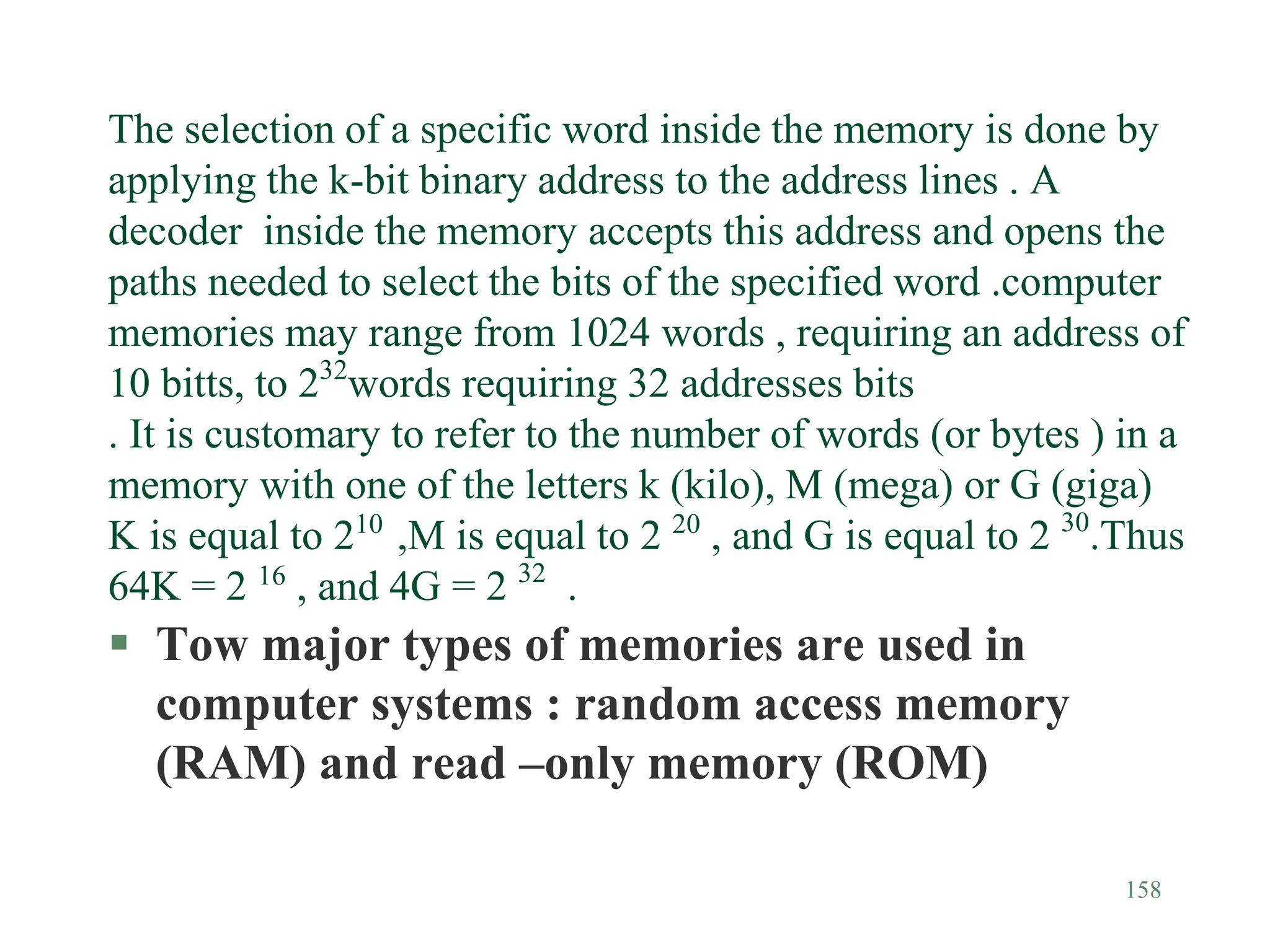 158
The selection of a specific word inside the memory is done by
applying the k-bit binary address to the address lines . A
decoder inside the memory accepts this address and opens the
paths needed to select the bits of the specified word .computer
memories may range from 1024 words , requiring an address of
10 bitts, to 232
words requiring 32 addresses bits
. It is customary to refer to the number of words (or bytes ) in a
memory with one of the letters k (kilo), M (mega) or G (giga)
K is equal to 210
,M is equal to 2 20
, and G is equal to 2 30
.Thus
64K = 2 16
, and 4G = 2 32
.
 Tow major types of memories are used in
computer systems : random access memory
(RAM) and read –only memory (ROM)
 