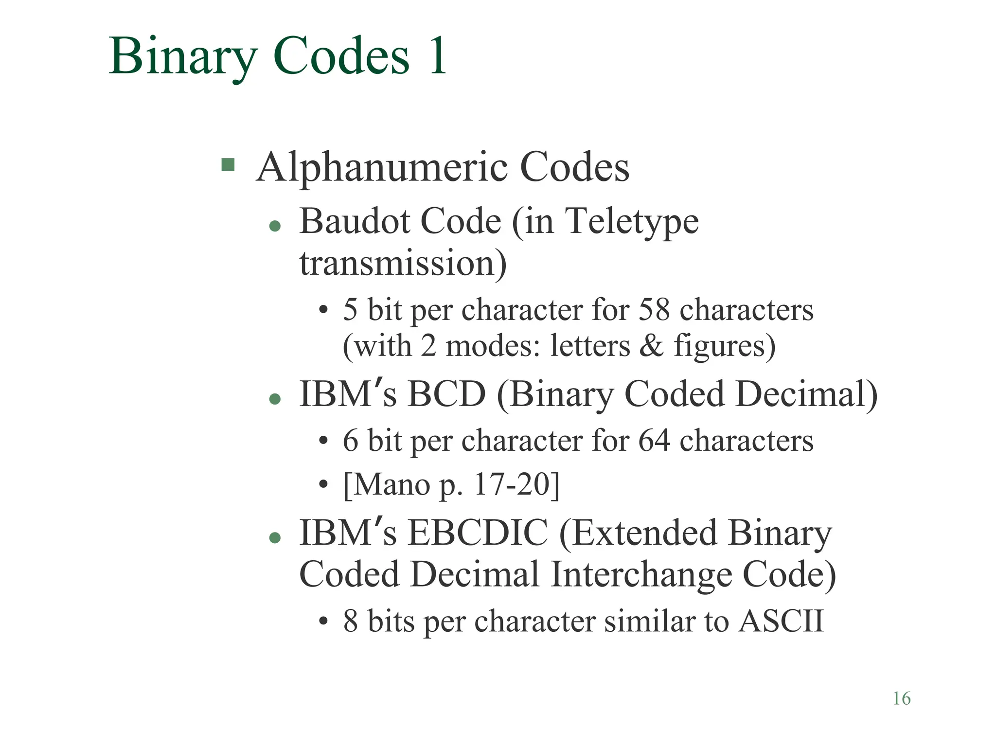 16
Binary Codes 1
 Alphanumeric Codes
 Baudot Code (in Teletype
transmission)
• 5 bit per character for 58 characters
(with 2 modes: letters & figures)
 IBM’s BCD (Binary Coded Decimal)
• 6 bit per character for 64 characters
• [Mano p. 17-20]
 IBM’s EBCDIC (Extended Binary
Coded Decimal Interchange Code)
• 8 bits per character similar to ASCII
 