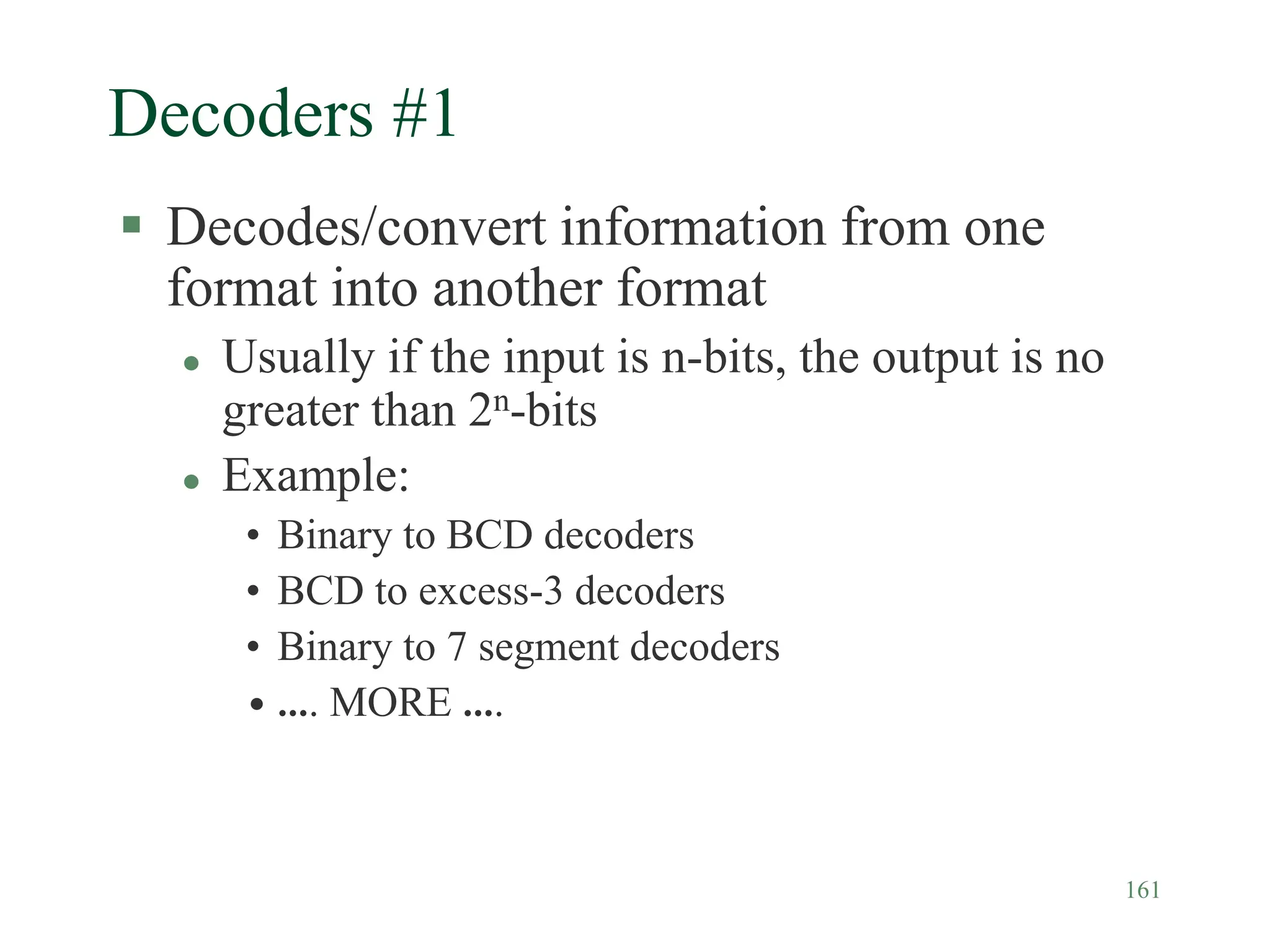 161
Decoders #1
 Decodes/convert information from one
format into another format
 Usually if the input is n-bits, the output is no
greater than 2n-bits
 Example:
• Binary to BCD decoders
• BCD to excess-3 decoders
• Binary to 7 segment decoders
• …. MORE ….
 