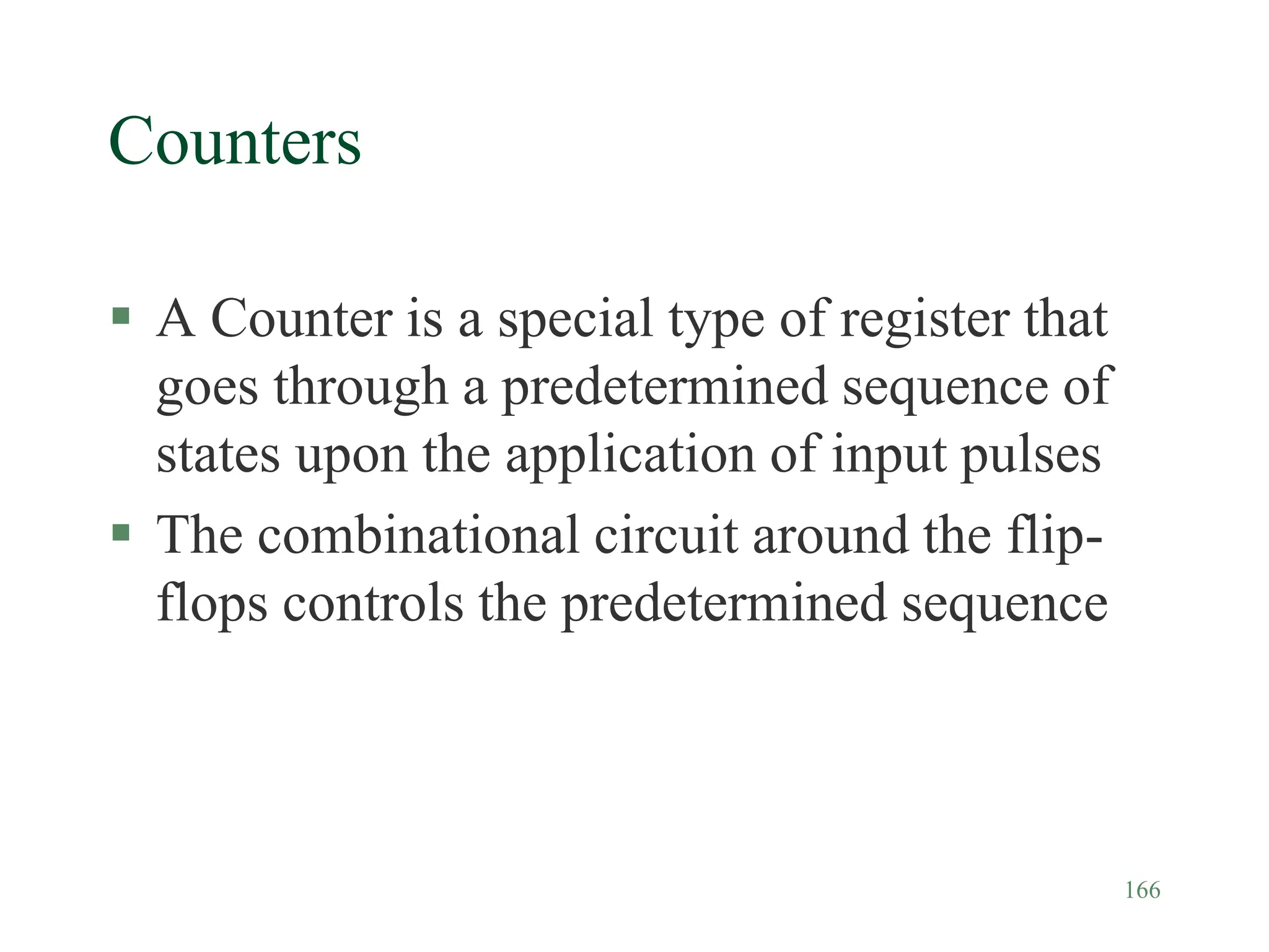 166
Counters
 A Counter is a special type of register that
goes through a predetermined sequence of
states upon the application of input pulses
 The combinational circuit around the flip-
flops controls the predetermined sequence
 