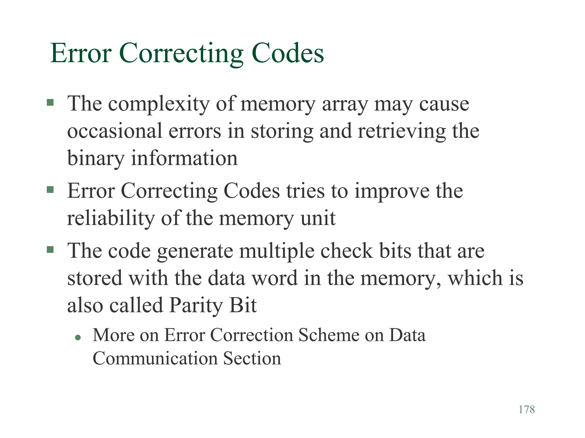 178
Error Correcting Codes
 The complexity of memory array may cause
occasional errors in storing and retrieving the
binary information
 Error Correcting Codes tries to improve the
reliability of the memory unit
 The code generate multiple check bits that are
stored with the data word in the memory, which is
also called Parity Bit
 More on Error Correction Scheme on Data
Communication Section
 