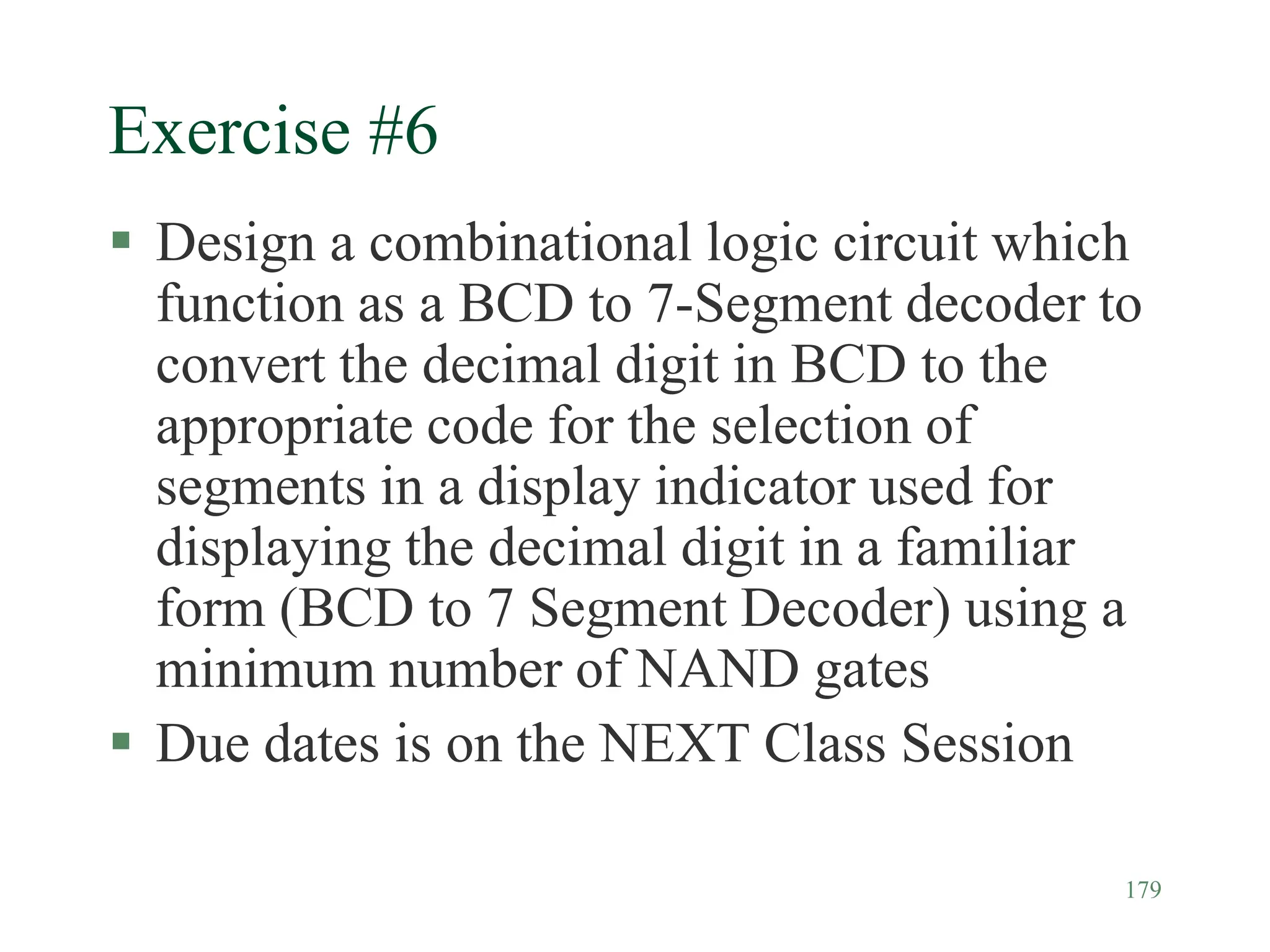 179
Exercise #6
 Design a combinational logic circuit which
function as a BCD to 7-Segment decoder to
convert the decimal digit in BCD to the
appropriate code for the selection of
segments in a display indicator used for
displaying the decimal digit in a familiar
form (BCD to 7 Segment Decoder) using a
minimum number of NAND gates
 Due dates is on the NEXT Class Session
 