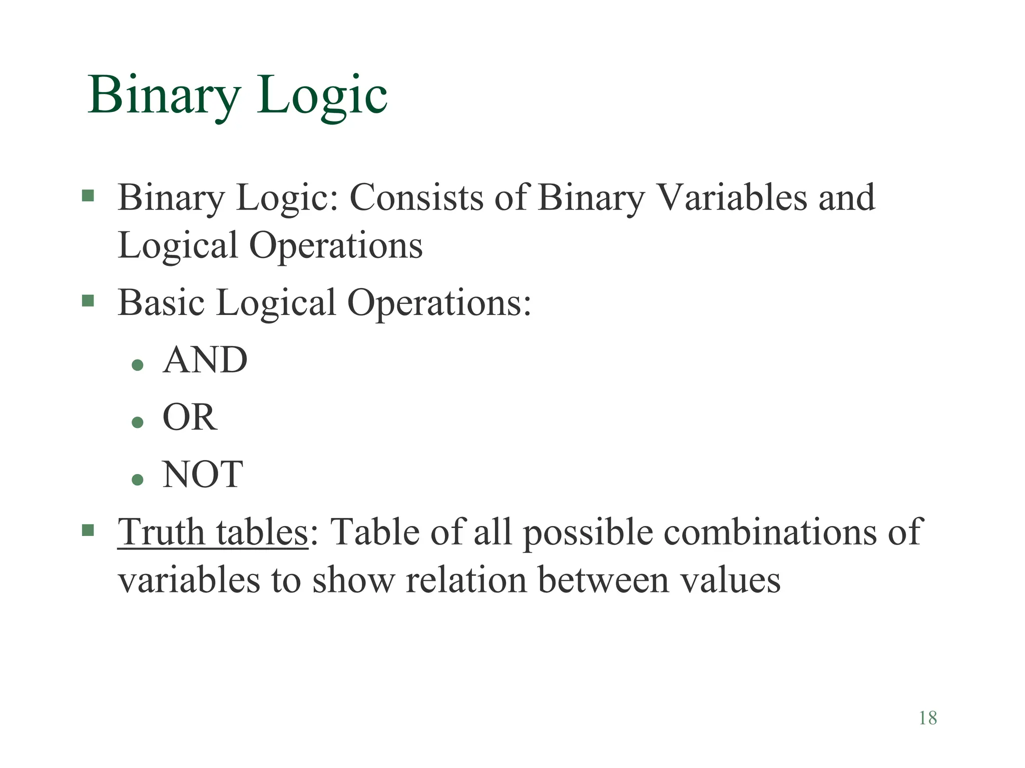 18
Binary Logic
 Binary Logic: Consists of Binary Variables and
Logical Operations
 Basic Logical Operations:
 AND
 OR
 NOT
 Truth tables: Table of all possible combinations of
variables to show relation between values
 
