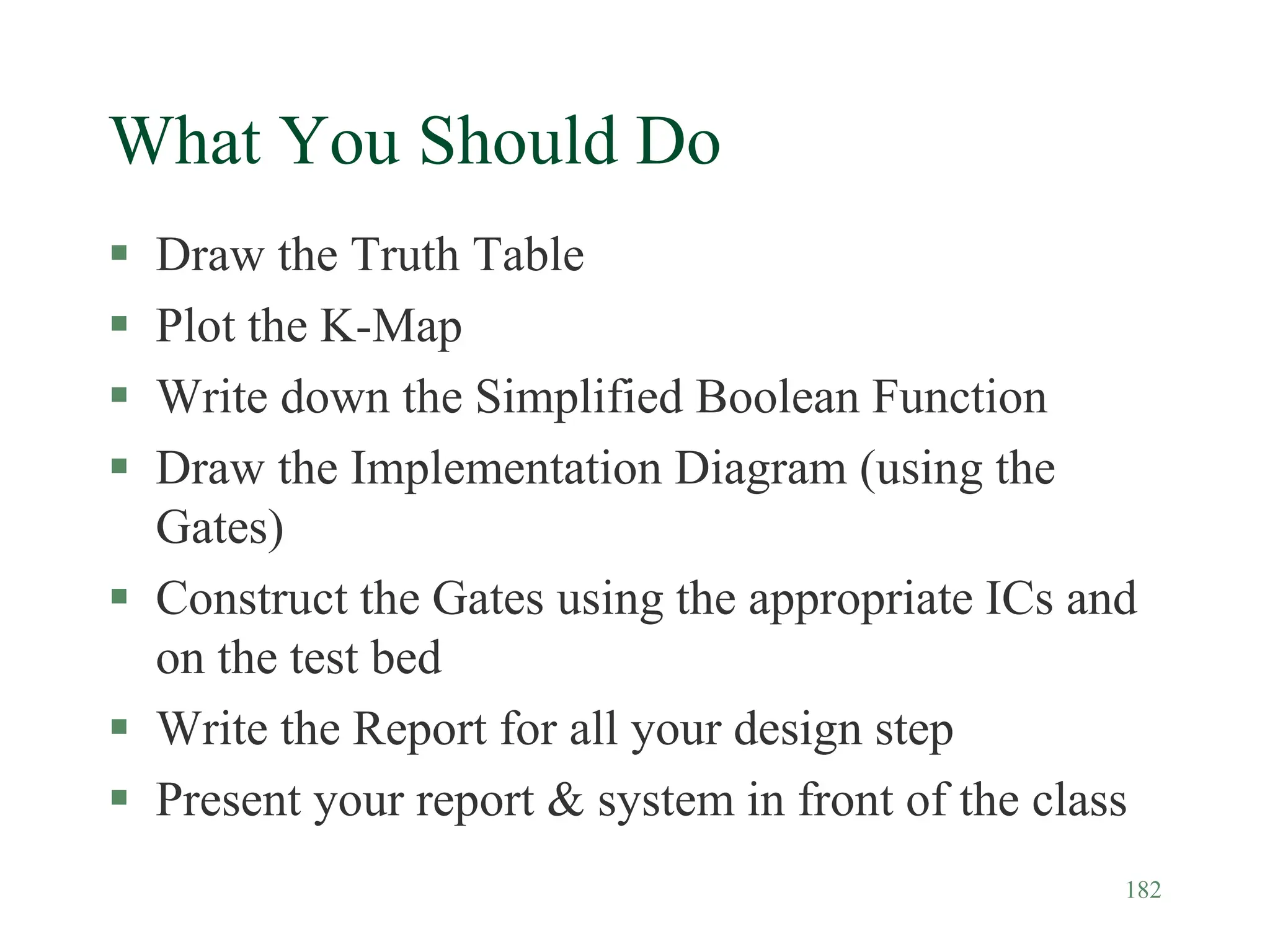 182
What You Should Do
 Draw the Truth Table
 Plot the K-Map
 Write down the Simplified Boolean Function
 Draw the Implementation Diagram (using the
Gates)
 Construct the Gates using the appropriate ICs and
on the test bed
 Write the Report for all your design step
 Present your report & system in front of the class
 