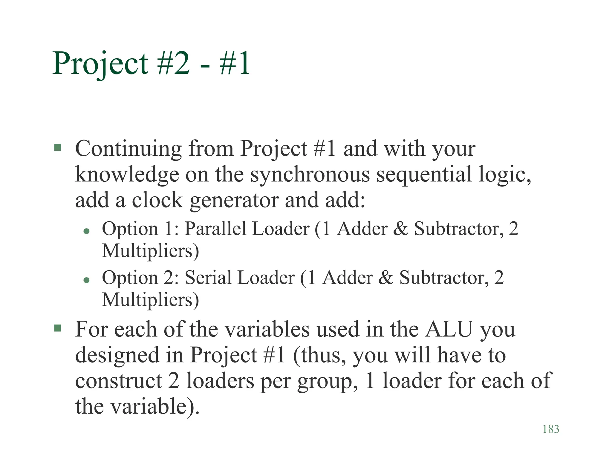 183
Project #2 - #1
 Continuing from Project #1 and with your
knowledge on the synchronous sequential logic,
add a clock generator and add:
 Option 1: Parallel Loader (1 Adder & Subtractor, 2
Multipliers)
 Option 2: Serial Loader (1 Adder & Subtractor, 2
Multipliers)
 For each of the variables used in the ALU you
designed in Project #1 (thus, you will have to
construct 2 loaders per group, 1 loader for each of
the variable).
 