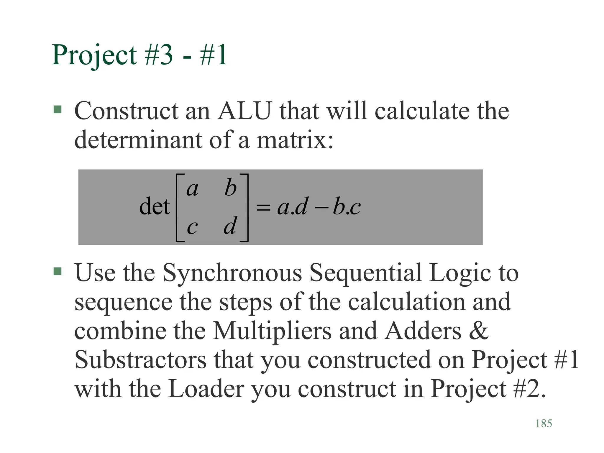 185
Project #3 - #1
 Construct an ALU that will calculate the
determinant of a matrix:
 Use the Synchronous Sequential Logic to
sequence the steps of the calculation and
combine the Multipliers and Adders &
Substractors that you constructed on Project #1
with the Loader you construct in Project #2.
c
b
d
a
d
c
b
a
.
.
det 







 