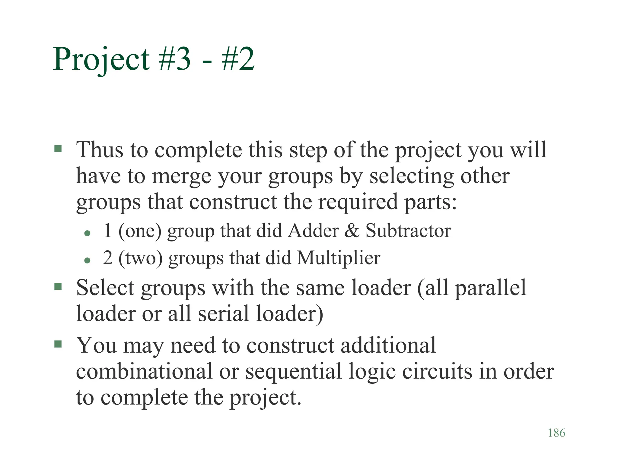 186
Project #3 - #2
 Thus to complete this step of the project you will
have to merge your groups by selecting other
groups that construct the required parts:
 1 (one) group that did Adder & Subtractor
 2 (two) groups that did Multiplier
 Select groups with the same loader (all parallel
loader or all serial loader)
 You may need to construct additional
combinational or sequential logic circuits in order
to complete the project.
 